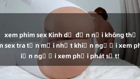 xem phim sex Kinh dị đến nỗi không thể tin nổi: Phim sex tra tấn mới nhất khiến người xem phải phát sốt!