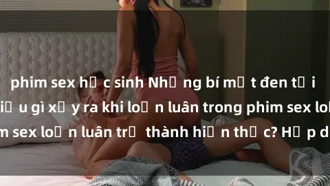 phim sex học sinh Những bí mật đen tối trong gia đình: Điều gì xảy ra khi loạn luân trong phim sex loạn luân trở thành hiện thực? Hấp dẫn và gây sốc!