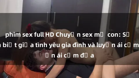 phim sex full HD Chuyện sex mẹ con: Sự phân biệt giữa tình yêu gia đình và luyến ái cấm địa