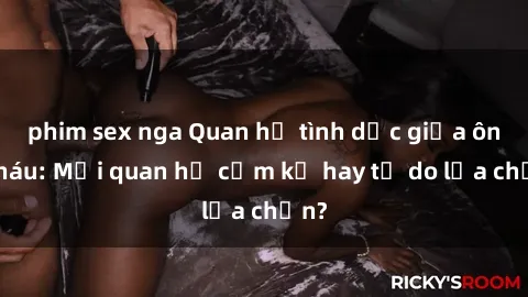 phim sex nga Quan hệ tình dục giữa ông cháu: Mối quan hệ cấm kỵ hay tự do lựa chọn?