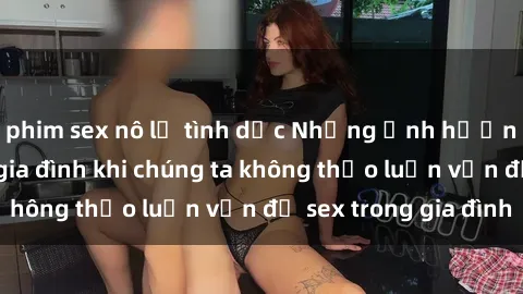 phim sex nô lệ tình dục Những ảnh hưởng đến tình cảm gia đình khi chúng ta không thảo luận vấn đề sex trong gia đình