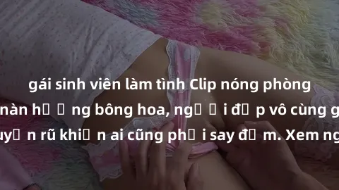gái sinh viên làm tình Clip nóng phòng tắm: Hít thở nồng nàn hương bông hoa, người đẹp vô cùng gợi cảm và quyến rũ khiến ai cũng phải say đắm. Xem ngay để trải nghiệm điều đặc biệt!