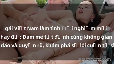 gái Việt Nam làm tình Trải nghiệm mới lạ với sex phòng thay đồ: Đam mê tột đỉnh cùng không gian kín đáo và quyến rũ, khám phá sự lôi cuốn từ sự hấp dẫn của nơi này.