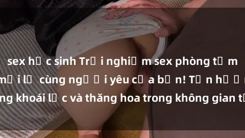 sex học sinh Trải nghiệm sex phòng tắm đầy kích thích và mới lạ cùng người yêu của bạn! Tận hưởng khoái lạc và thăng hoa trong không gian tắm ấm áp và gợi cảm.