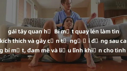 gái tây quan hệ Bí mật quay lén làm tình: Câu chuyện đầy kích thích và gây cấn từ người đứng sau camera. Hành động bí mật, đam mê và liều lĩnh khiến cho tình yêu trở nên mãnh liệt hơn bao giờ hết.