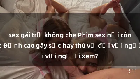 sex gái trẻ không che Phim sex nơi công cộng: Đỉnh cao gây sốc hay thú vị đối với người xem?