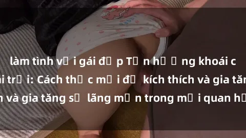 làm tình với gái đẹp Tận hưởng khoái cảm với sex ngoài trời: Cách thức mới để kích thích và gia tăng sự lãng mạn trong mối quan hệ của bạn!