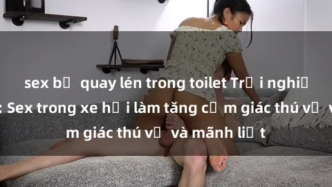 sex bị quay lén trong toilet Trải nghiệm hứa hẹn: Sex trong xe hơi làm tăng cảm giác thú vị và mãnh liệt