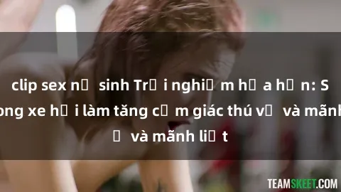 clip sex nữ sinh Trải nghiệm hứa hẹn: Sex trong xe hơi làm tăng cảm giác thú vị và mãnh liệt