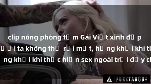 clip nóng phòng tắm Gái Việt xinh đẹp quyến rũ khiến người ta không thể rời mắt, hứng khởi khi thực hiện sex ngoài trời đầy cảm xúc.