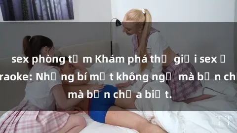 sex phòng tắm Khám phá thế giới sex ở quán karaoke: Những bí mật không ngờ mà bạn chưa biết.