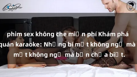 phim sex không che miễn phí Khám phá thế giới sex ở quán karaoke: Những bí mật không ngờ mà bạn chưa biết.