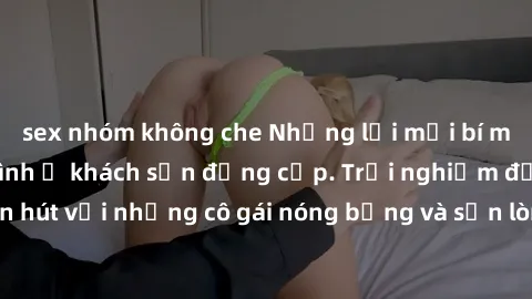 sex nhóm không che Những lời mời bí mật: Gái Việt làm tình ở khách sạn đẳng cấp. Trải nghiệm độc đáo và cuốn hút với những cô gái nóng bỏng và sẵn lòng thỏa mãn mọi nhu cầu của bạn.