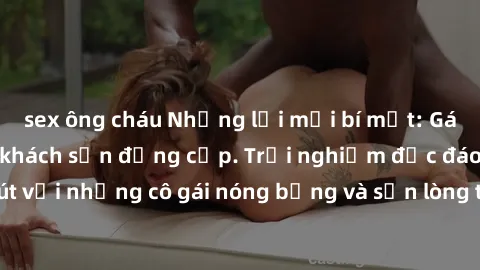 sex ông cháu Những lời mời bí mật: Gái Việt làm tình ở khách sạn đẳng cấp. Trải nghiệm độc đáo và cuốn hút với những cô gái nóng bỏng và sẵn lòng thỏa mãn mọi nhu cầu của bạn.