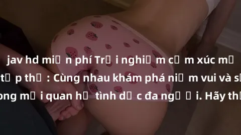 jav hd miễn phí Trải nghiệm cảm xúc mới mẻ với làm tình tập thể: Cùng nhau khám phá niềm vui và sự mãnh liệt trong mối quan hệ tình dục đa người. Hãy thử ngay để biết cảm giác thú vị này!