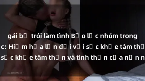 gái bị trói làm tình Bạo lực nhóm trong các hành vi tình dục: Hiểm họa lớn đối với sức khỏe tâm thần và tinh thần của nạn nhân.
