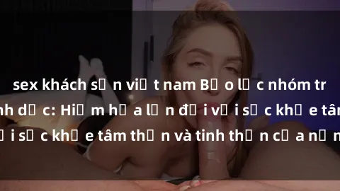 sex khách sạn việt nam Bạo lực nhóm trong các hành vi tình dục: Hiểm họa lớn đối với sức khỏe tâm thần và tinh thần của nạn nhân.