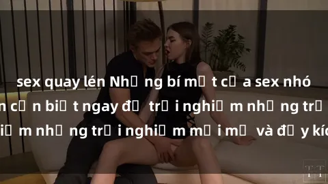 sex quay lén Những bí mật của sex nhóm không che mà bạn cần biết ngay để trải nghiệm những trải nghiệm mới mẻ và đầy kích thích.