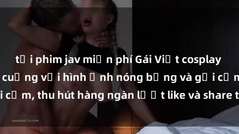 tải phim jav miễn phí Gái Việt cosplay sexy khiến fan phát cuồng với hình ảnh nóng bỏng và gợi cảm, thu hút hàng ngàn lượt like và share trên mạng xã hội.