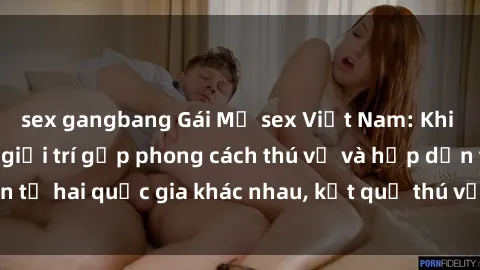 sex gangbang Gái Mỹ sex Việt Nam: Khi nền công nghiệp giải trí gặp phong cách thú vị và hấp dẫn từ hai quốc gia khác nhau, kết quả thú vị không thể bỏ qua.