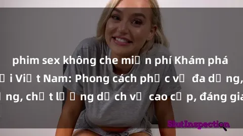 phim sex không che miễn phí Khám phá thế giới của gái gọi Việt Nam: Phong cách phục vụ đa dạng, chất lượng dịch vụ cao cấp, đáng giá mọi khoản chi phí