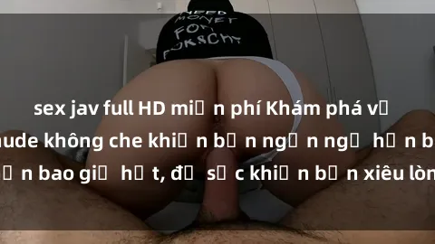 sex jav full HD miễn phí Khám phá vẻ đẹp gái Việt Nam nude không che khiến bạn ngẩn ngơ hơn bao giờ hết, đủ sức khiến bạn xiêu lòng đến ngất ngây