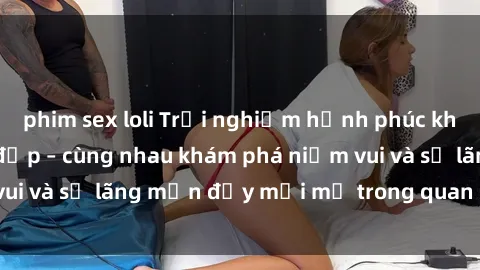 phim sex loli Trải nghiệm hạnh phúc khi làm tình với gái đẹp – cùng nhau khám phá niềm vui và sự lãng mạn đầy mới mẻ trong quan hệ của bạn.