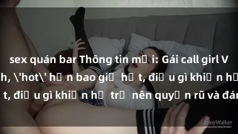 sex quán bar Thông tin mới: Gái call girl Việt Nam đắt khách, 'hot' hơn bao giờ hết, điều gì khiến họ trở nên quyến rũ và đáng chú ý?