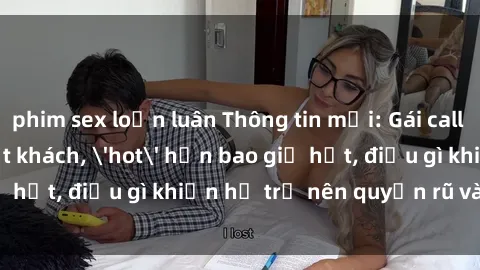 phim sex loạn luân Thông tin mới: Gái call girl Việt Nam đắt khách, 'hot' hơn bao giờ hết, điều gì khiến họ trở nên quyến rũ và đáng chú ý?