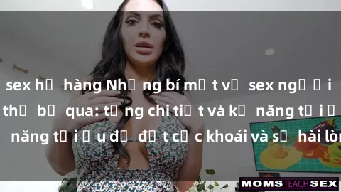 sex họ hàng Những bí mật về sex người lớn mà bạn không thể bỏ qua: từng chi tiết và kỹ năng tối ưu để đạt cực khoái và sự hài lòng tối đa.