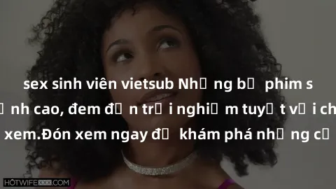 sex sinh viên vietsub Những bộ phim sex không che HD đỉnh cao, đem đến trải nghiệm tuyệt vời cho người xem.Đón xem ngay để khám phá những cảnh quay đẹp mắt và kích thích.