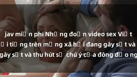 jav miễn phí Những đoạn video sex Việt Nam không che nổi tiếng trên mạng xã hội đang gây sốt và thu hút sự chú ý của đông đảo người xem.