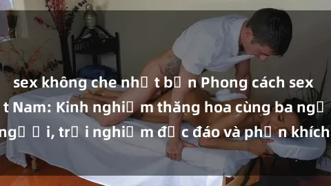 sex không che nhật bản Phong cách sex 3P độc đáo tại Việt Nam: Kinh nghiệm thăng hoa cùng ba người, trải nghiệm độc đáo và phấn khích không thể bỏ lỡ!