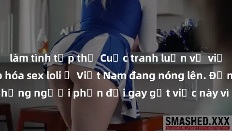 làm tình tập thể Cuộc tranh luận về việc có nên hợp pháp hóa sex loli ở Việt Nam đang nóng lên. Đồng thời, cũng có những người phản đối gay gắt việc này vì lo ngại về tác động tiêu cực lên trẻ em và x