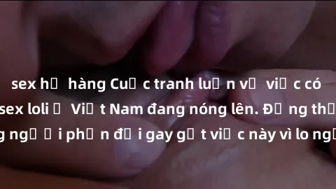 sex họ hàng Cuộc tranh luận về việc có nên hợp pháp hóa sex loli ở Việt Nam đang nóng lên. Đồng thời, cũng có những người phản đối gay gắt việc này vì lo ngại về tác động tiêu cực lên trẻ em và xã hội