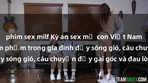 phim sex milf Kỳ án sex mẹ con Việt Nam: Sự sở hữu và xâm phạm trong gia đình đầy sóng gió, câu chuyện đầy gai góc và đau lòng.