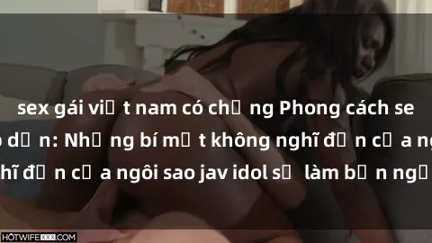 sex gái việt nam có chồng Phong cách sex jav idol siêu hấp dẫn: Những bí mật không nghĩ đến của ngôi sao jav idol sẽ làm bạn ngạc nhiên!