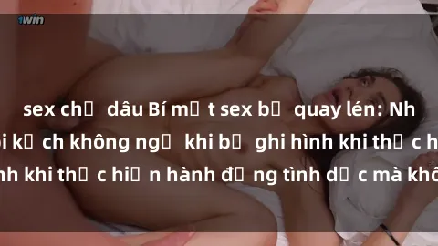 sex chị dâu Bí mật sex bị quay lén: Những hậu quả và bi kịch không ngờ khi bị ghi hình khi thực hiện hành động tình dục mà không biết.