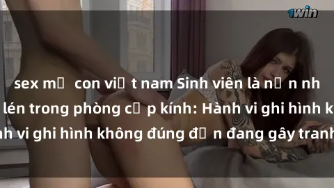sex mẹ con việt nam Sinh viên là nạn nhân của video quay lén trong phòng cấp kính: Hành vi ghi hình không đúng đắn đang gây tranh cãi lớn