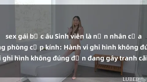 sex gái bắc âu Sinh viên là nạn nhân của video quay lén trong phòng cấp kính: Hành vi ghi hình không đúng đắn đang gây tranh cãi lớn