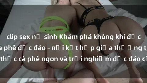 clip sex nữ sinh Khám phá không khí độc đáo tại sex quán cà phê độc đáo - nơi kết hợp giữa thưởng thức cà phê ngon và trải nghiệm độc đáo của không gian sex shop.
