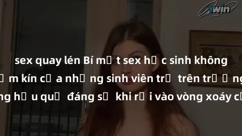 sex quay lén Bí mật sex học sinh không che: Cuộc sống thầm kín của những sinh viên trẻ trên trường. Những hậu quả đáng sợ khi rơi vào vòng xoáy của tình dục từ tuổi mới lớn.