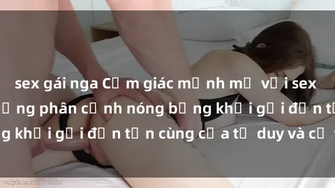 sex gái nga Cảm giác mạnh mẽ với sex BDSM không che: những phân cảnh nóng bỏng khơi gợi đến tận cùng của tư duy và cơ thể.