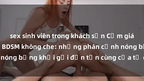 sex sinh viên trong khách sạn Cảm giác mạnh mẽ với sex BDSM không che: những phân cảnh nóng bỏng khơi gợi đến tận cùng của tư duy và cơ thể.