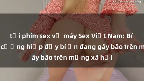tải phim sex về máy Sex Việt Nam: Bí mật về vụ cưỡng hiếp đầy bí ẩn đang gây bão trên mạng xã hội