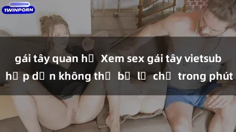 gái tây quan hệ Xem sex gái tây vietsub hấp dẫn không thể bỏ lỡ chỉ trong phút