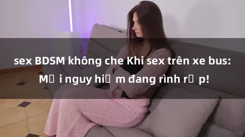 sex BDSM không che Khi sex trên xe bus: Mối nguy hiểm đang rình rập!