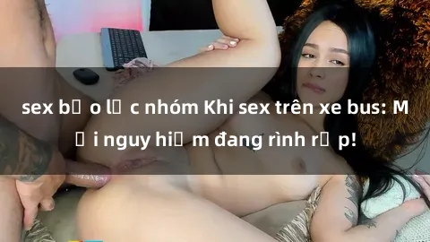 sex bạo lực nhóm Khi sex trên xe bus: Mối nguy hiểm đang rình rập!