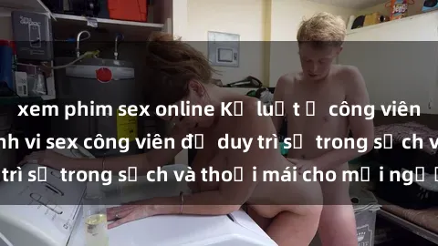 xem phim sex online Kỷ luật ở công viên: Chấn chỉnh hành vi sex công viên để duy trì sự trong sạch và thoải mái cho mọi người.