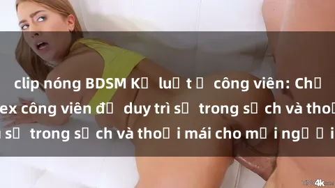 clip nóng BDSM Kỷ luật ở công viên: Chấn chỉnh hành vi sex công viên để duy trì sự trong sạch và thoải mái cho mọi người.